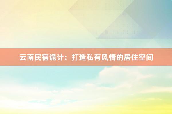 云南民宿诡计：打造私有风情的居住空间