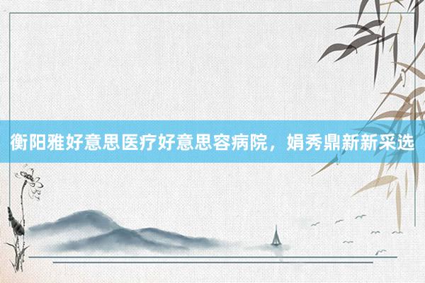 衡阳雅好意思医疗好意思容病院，娟秀鼎新新采选