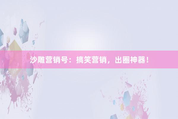 沙雕营销号：搞笑营销，出圈神器！
